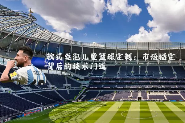 软式发泡儿童篮球定制:市场锚定背后的技术门道